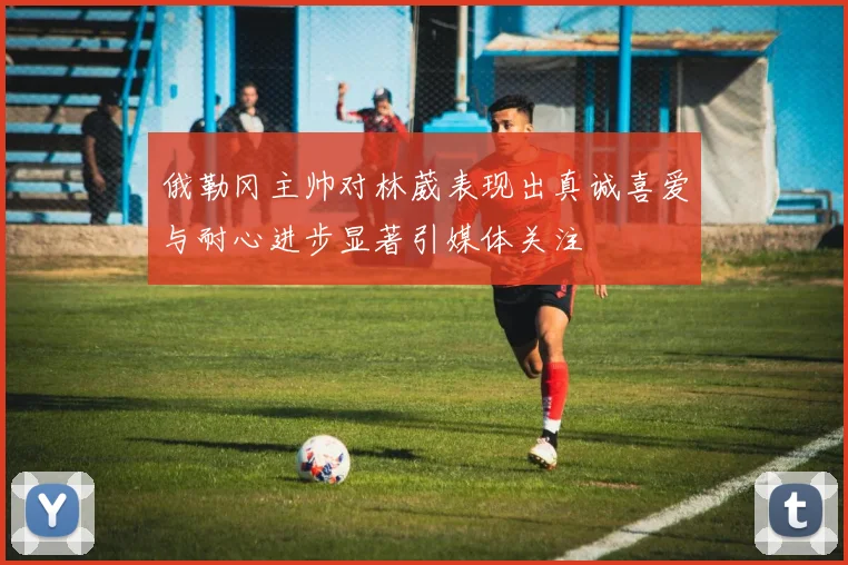 俄勒冈主帅对林葳表现出真诚喜爱与耐心进步显著引媒体关注