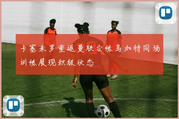 卡塞米罗重返曼联合练乌加特同场训练展现积极状态