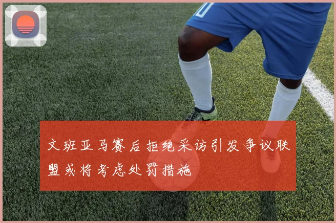 文班亚马赛后拒绝采访引发争议联盟或将考虑处罚措施