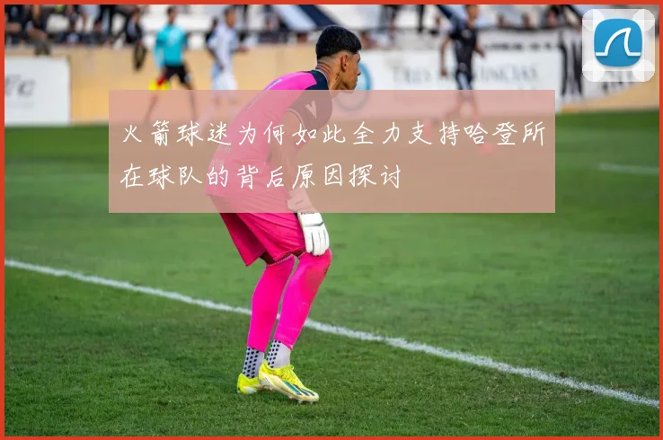 火箭球迷为何如此全力支持哈登所在球队的背后原因探讨