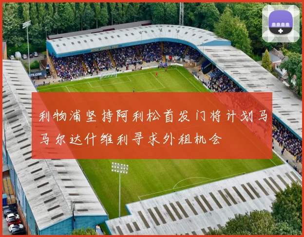 利物浦坚持阿利松首发门将计划马马尔达什维利寻求外租机会