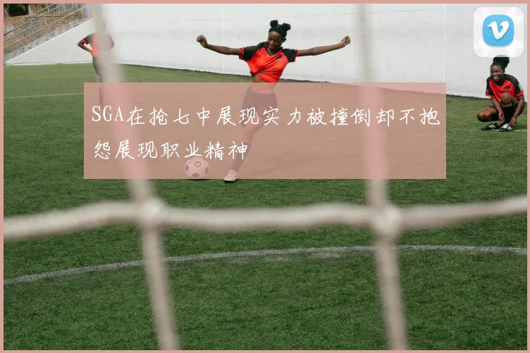 SGA在抢七中展现实力被撞倒却不抱怨展现职业精神
