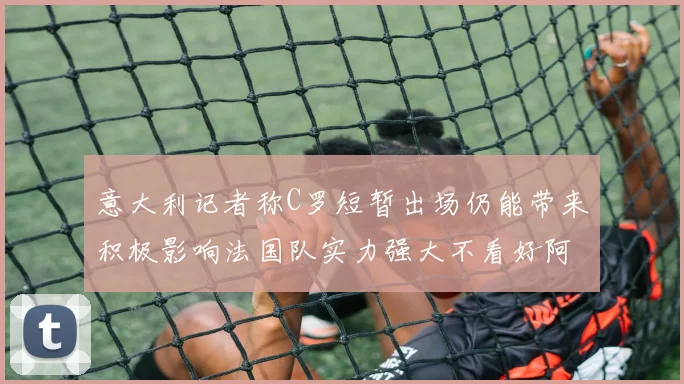 意大利记者称C罗短暂出场仍能带来积极影响法国队实力强大不看好阿根廷表现