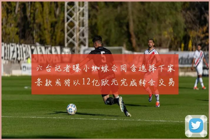 六台记者曝小蜘蛛合同含选择下家条款或将以12亿欧元完成转会交易