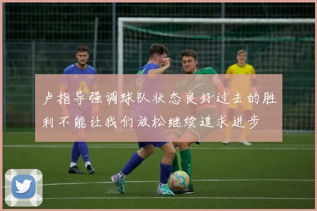 卢指导强调球队状态良好过去的胜利不能让我们放松继续追求进步
