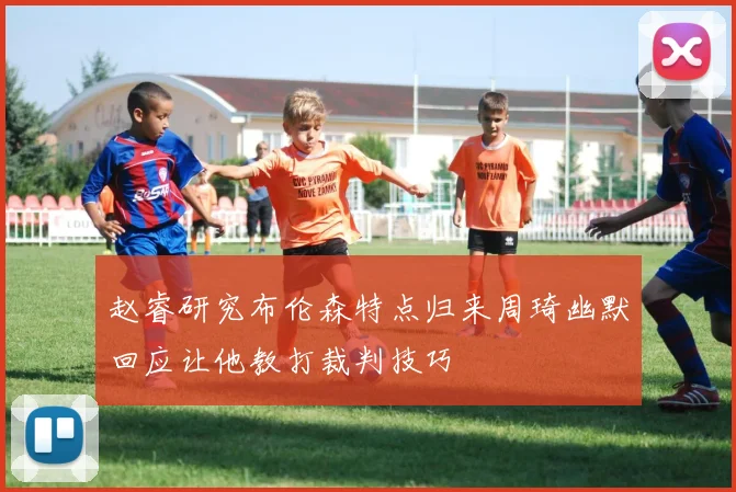 赵睿研究布伦森特点归来周琦幽默回应让他教打裁判技巧
