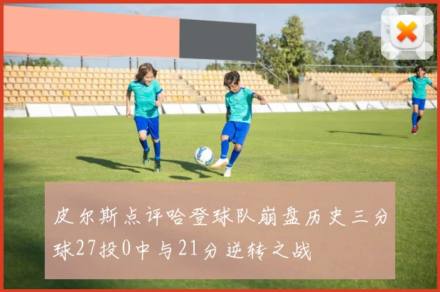 皮尔斯点评哈登球队崩盘历史三分球27投0中与21分逆转之战