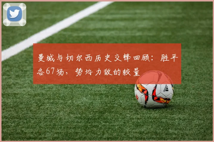 曼城与切尔西历史交锋回顾：胜平各67场，势均力敌的较量