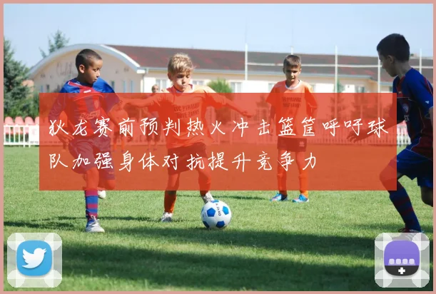 狄龙赛前预判热火冲击篮筐呼吁球队加强身体对抗提升竞争力