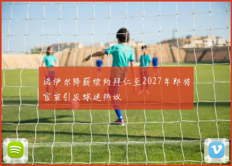 诺伊尔降薪续约拜仁至2027年即将官宣引发球迷热议